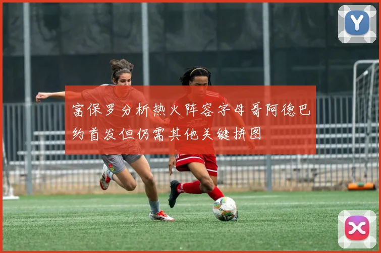 富保罗分析热火阵容字母哥阿德巴约首发但仍需其他关键拼图