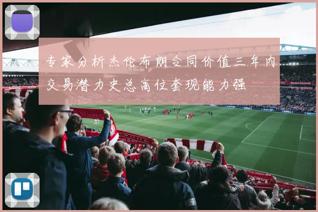 专家分析杰伦布朗合同价值三年内交易潜力史总高位套现能力强