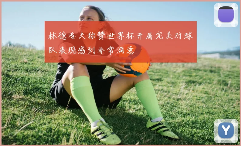 林德洛夫称赞世界杯开局完美对球队表现感到非常满意