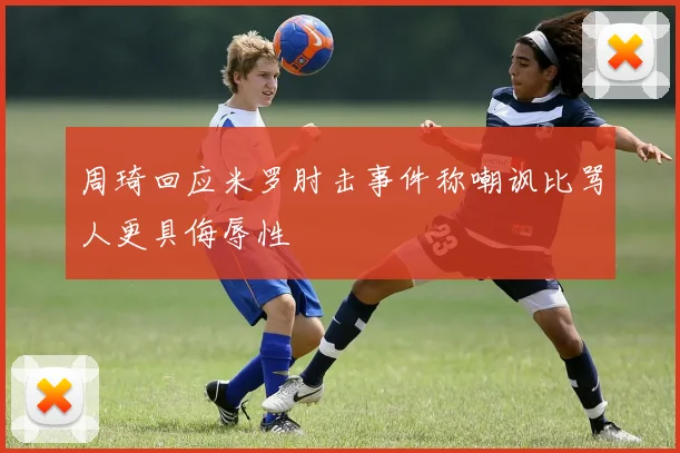 周琦回应米罗肘击事件称嘲讽比骂人更具侮辱性