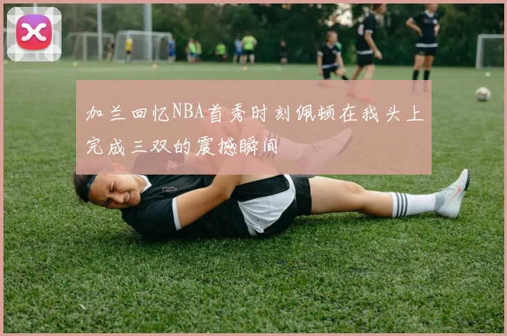 加兰回忆NBA首秀时刻佩顿在我头上完成三双的震撼瞬间