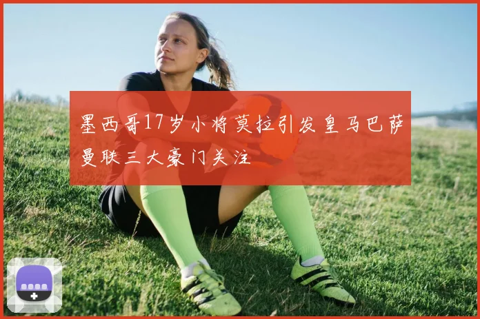 墨西哥17岁小将莫拉引发皇马巴萨曼联三大豪门关注