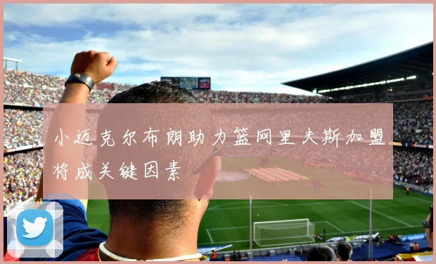 小迈克尔布朗助力篮网里夫斯加盟将成关键因素