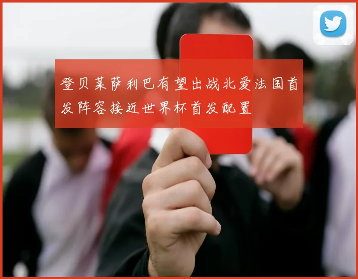 登贝莱萨利巴有望出战北爱法国首发阵容接近世界杯首发配置