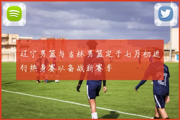 辽宁男篮与吉林男篮定于七月初进行热身赛以备战新赛季