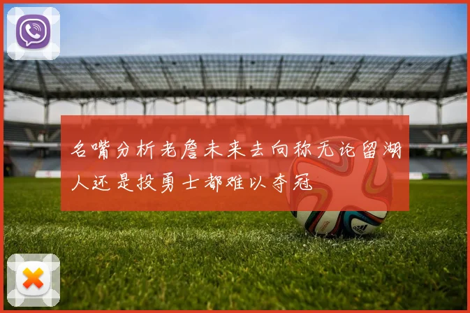 名嘴分析老詹未来去向称无论留湖人还是投勇士都难以夺冠