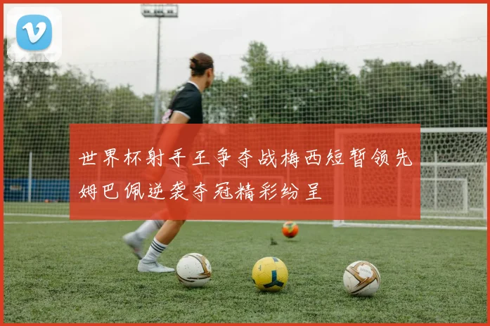 世界杯射手王争夺战梅西短暂领先姆巴佩逆袭夺冠精彩纷呈